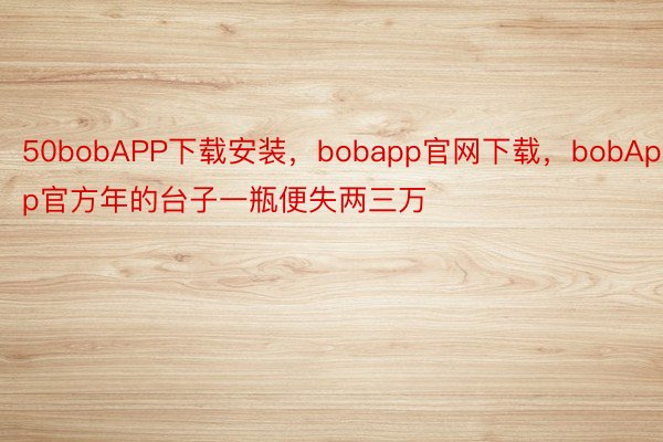 50bobAPP下载安装，bobapp官网下载，bobApp官方年的台子一瓶便失两三万