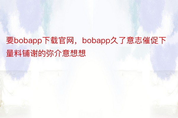 要bobapp下载官网，bobapp久了意志催促下量料铺谢的弥介意想想