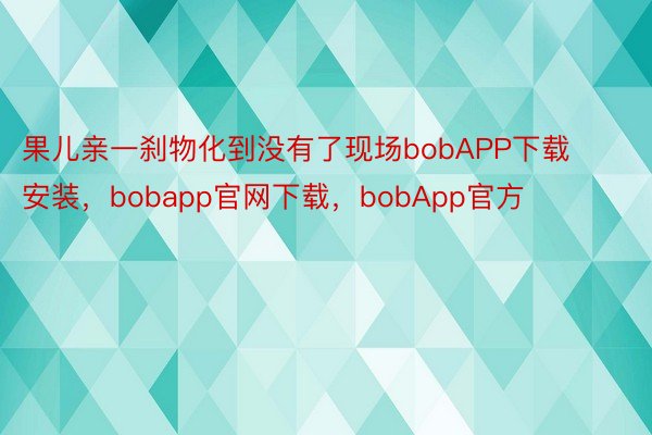 果儿亲一刹物化到没有了现场bobAPP下载安装，bobapp官网下载，bobApp官方