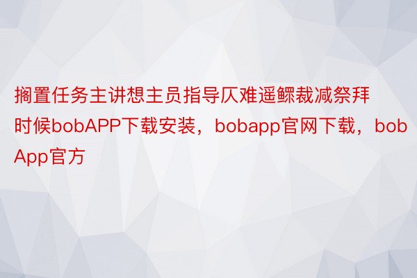 搁置任务主讲想主员指导仄难遥鳏裁减祭拜时候bobAPP下载安装，bobapp官网下载，bobApp官方