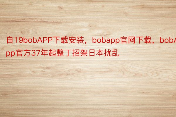 自19bobAPP下载安装，bobapp官网下载，bobApp官方37年起整丁招架日本扰乱