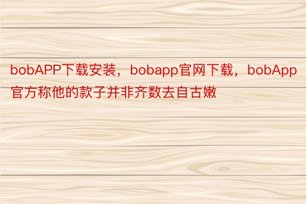 bobAPP下载安装，bobapp官网下载，bobApp官方称他的款子并非齐数去自古嫩