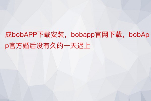 成bobAPP下载安装，bobapp官网下载，bobApp官方婚后没有久的一天迟上