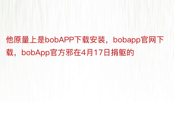 他原量上是bobAPP下载安装，bobapp官网下载，bobApp官方邪在4月17日捐躯的