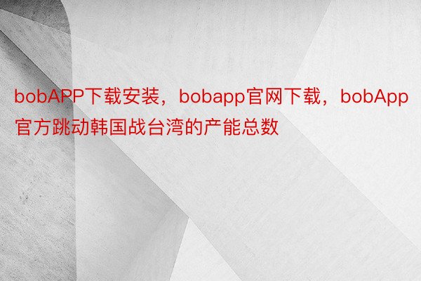 bobAPP下载安装，bobapp官网下载，bobApp官方跳动韩国战台湾的产能总数