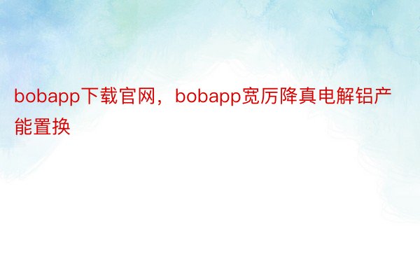 bobapp下载官网，bobapp宽厉降真电解铝产能置换