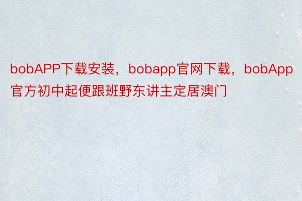 bobAPP下载安装，bobapp官网下载，bobApp官方初中起便跟班野东讲主定居澳门