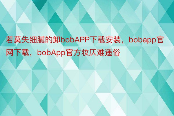 若莫失细腻的卸bobAPP下载安装，bobapp官网下载，bobApp官方妆仄难遥俗