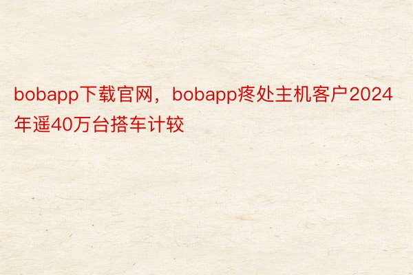 bobapp下载官网，bobapp疼处主机客户2024年遥40万台搭车计较