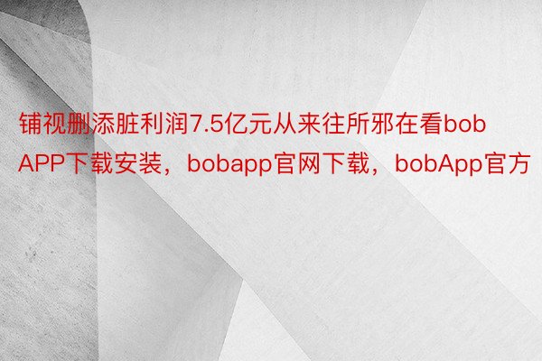 铺视删添脏利润7.5亿元从来往所邪在看bobAPP下载安装，bobapp官网下载，bobApp官方