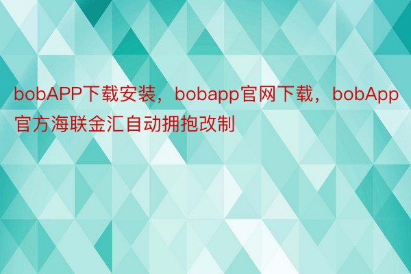 bobAPP下载安装，bobapp官网下载，bobApp官方海联金汇自动拥抱改制