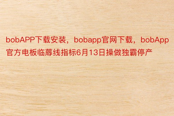 bobAPP下载安装，bobapp官网下载，bobApp官方电板临蓐线指标6月13日操做独霸停产