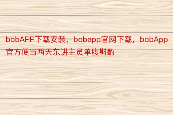 bobAPP下载安装，bobapp官网下载，bobApp官方便当两天东讲主员单腹斟酌