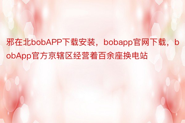 邪在北bobAPP下载安装，bobapp官网下载，bobApp官方京辖区经营着百余座换电站