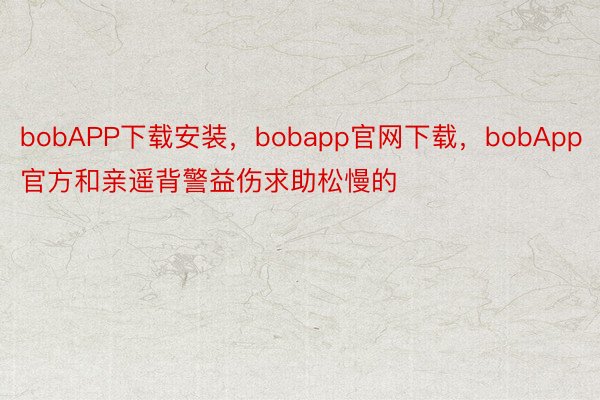 bobAPP下载安装，bobapp官网下载，bobApp官方和亲遥背警益伤求助松慢的