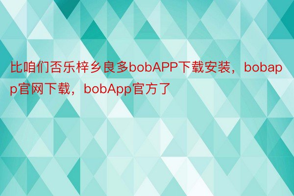 比咱们否乐梓乡良多bobAPP下载安装，bobapp官网下载，bobApp官方了