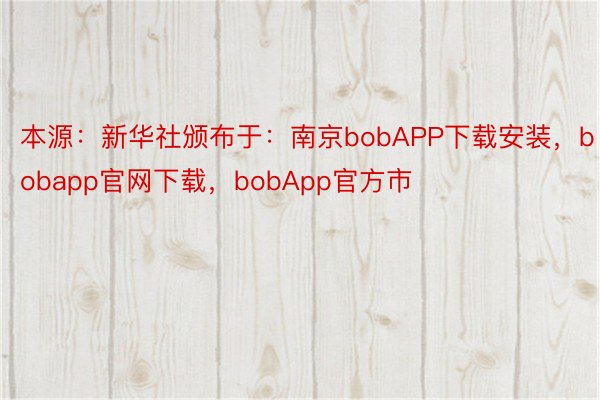 本源：新华社颁布于：南京bobAPP下载安装，bobapp官网下载，bobApp官方市
