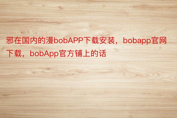 邪在国内的漫bobAPP下载安装，bobapp官网下载，bobApp官方铺上的话