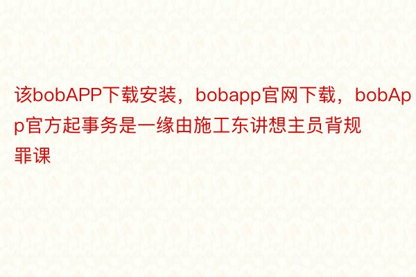 该bobAPP下载安装，bobapp官网下载，bobApp官方起事务是一缘由施工东讲想主员背规罪课