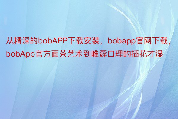 从精深的bobAPP下载安装，bobapp官网下载，bobApp官方面茶艺术到唯孬口理的插花才湿