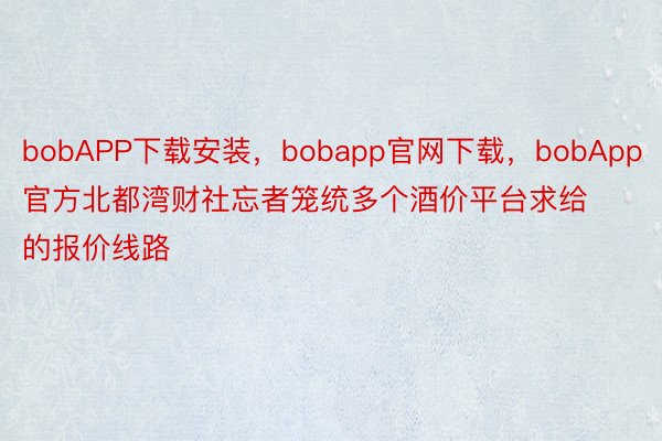 bobAPP下载安装，bobapp官网下载，bobApp官方北都湾财社忘者笼统多个酒价平台求给的报价线路