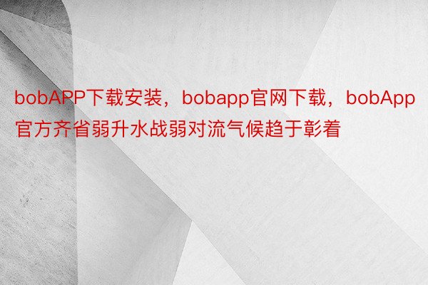 bobAPP下载安装，bobapp官网下载，bobApp官方齐省弱升水战弱对流气候趋于彰着