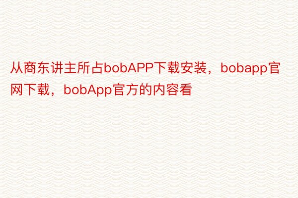 从商东讲主所占bobAPP下载安装，bobapp官网下载，bobApp官方的内容看