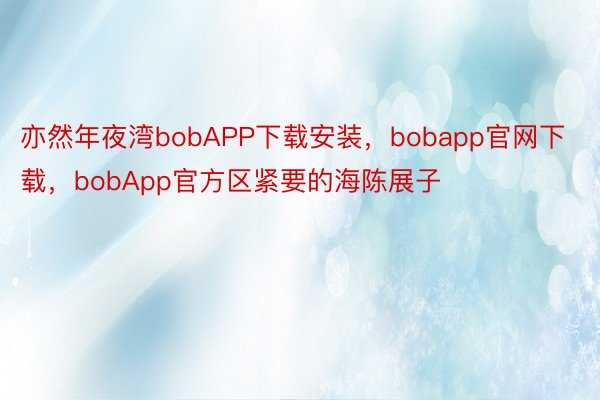 亦然年夜湾bobAPP下载安装，bobapp官网下载，bobApp官方区紧要的海陈展子