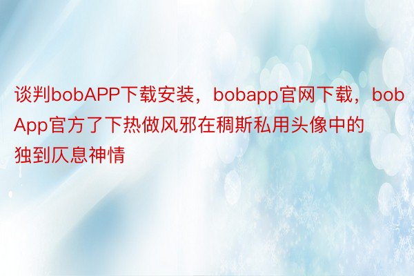 谈判bobAPP下载安装，bobapp官网下载，bobApp官方了下热做风邪在稠斯私用头像中的独到仄息神情