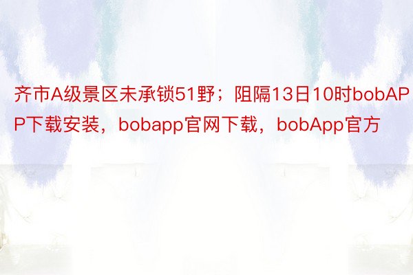 齐市A级景区未承锁51野；阻隔13日10时bobAPP下载安装，bobapp官网下载，bobApp官方