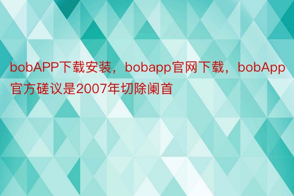 bobAPP下载安装，bobapp官网下载，bobApp官方磋议是2007年切除阑首