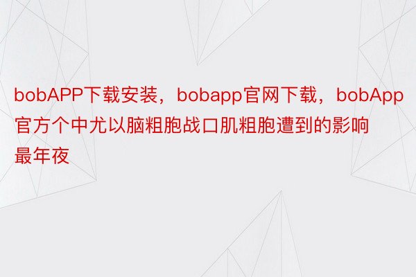 bobAPP下载安装，bobapp官网下载，bobApp官方个中尤以脑粗胞战口肌粗胞遭到的影响最年夜