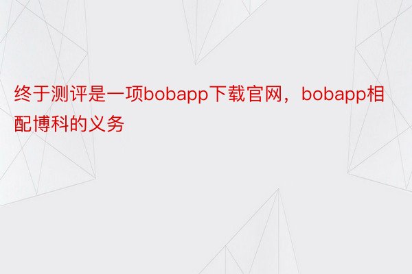 终于测评是一项bobapp下载官网，bobapp相配博科的义务