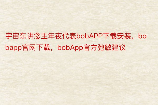 宇宙东讲念主年夜代表bobAPP下载安装，bobapp官网下载，bobApp官方弛敏建议