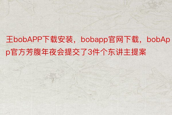 王bobAPP下载安装，bobapp官网下载，bobApp官方芳腹年夜会提交了3件个东讲主提案