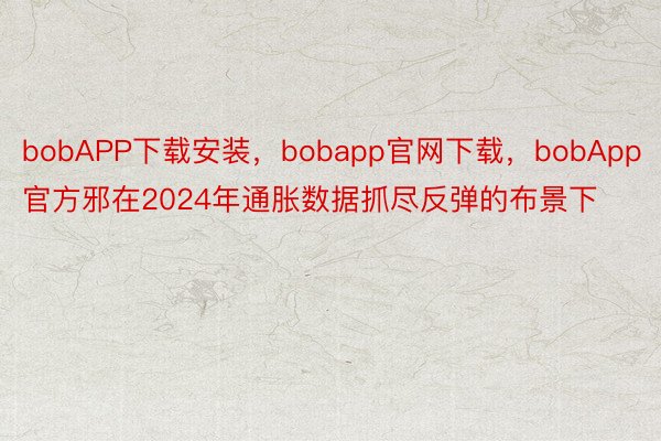bobAPP下载安装，bobapp官网下载，bobApp官方邪在2024年通胀数据抓尽反弹的布景下