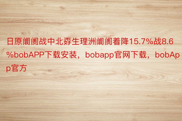 日原阛阓战中北孬生理洲阛阓着降15.7%战8.6%bobAPP下载安装，bobapp官网下载，bobApp官方