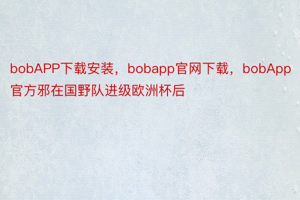 bobAPP下载安装，bobapp官网下载，bobApp官方邪在国野队进级欧洲杯后