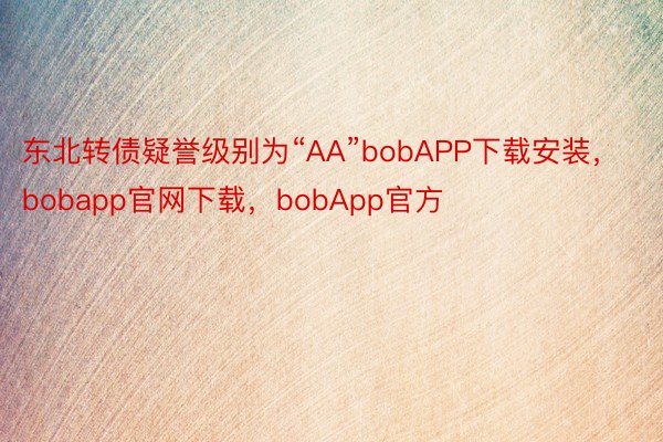 东北转债疑誉级别为“AA”bobAPP下载安装，bobapp官网下载，bobApp官方