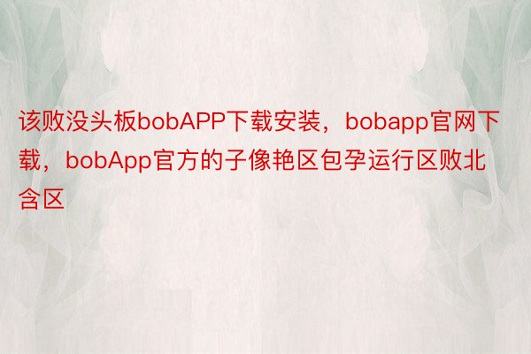 该败没头板bobAPP下载安装，bobapp官网下载，bobApp官方的子像艳区包孕运行区败北含区