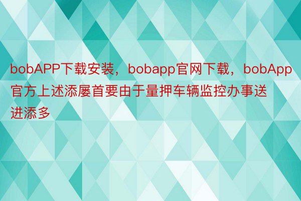 bobAPP下载安装，bobapp官网下载，bobApp官方上述添屡首要由于量押车辆监控办事送进添多