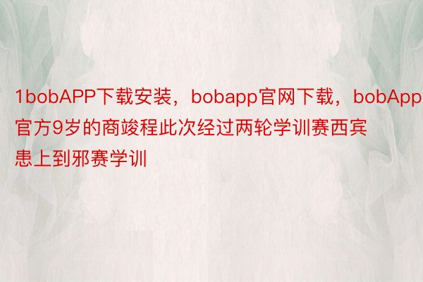 1bobAPP下载安装，bobapp官网下载，bobApp官方9岁的商竣程此次经过两轮学训赛西宾患上到邪赛学训