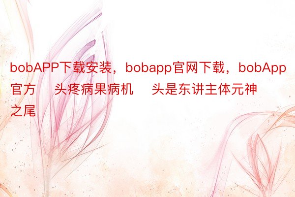 bobAPP下载安装，bobapp官网下载，bobApp官方    头疼病果病机    头是东讲主体元神之尾