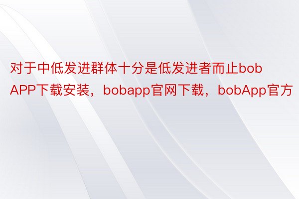 对于中低发进群体十分是低发进者而止bobAPP下载安装，bobapp官网下载，bobApp官方