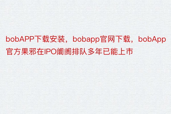 bobAPP下载安装，bobapp官网下载，bobApp官方果邪在IPO阛阓排队多年已能上市