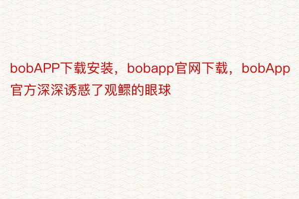 bobAPP下载安装，bobapp官网下载，bobApp官方深深诱惑了观鳏的眼球