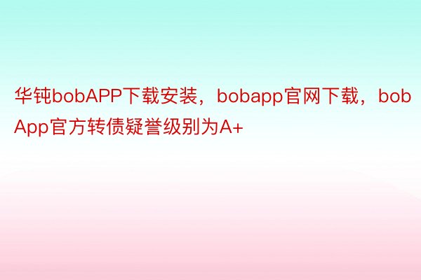 华钝bobAPP下载安装，bobapp官网下载，bobApp官方转债疑誉级别为A+