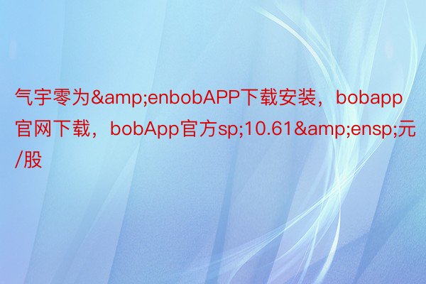 气宇零为&enbobAPP下载安装，bobapp官网下载，bobApp官方sp;10.61&ensp;元/股