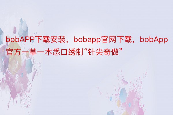 bobAPP下载安装，bobapp官网下载，bobApp官方一草一木悉口绣制“针尖奇做”