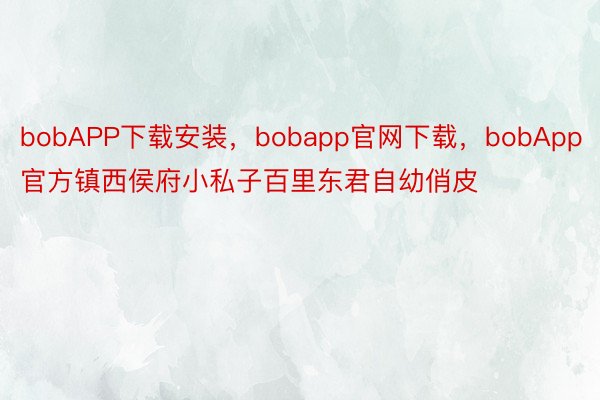 bobAPP下载安装，bobapp官网下载，bobApp官方镇西侯府小私子百里东君自幼俏皮